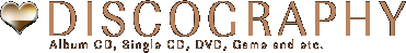 DISCOGRAPHY-- Album CD, Single CD, DVD, Game and etc.